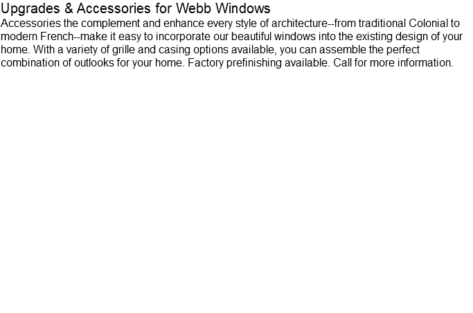Upgrades & Accessories for Webb Windows Accessories the complement and enhance every style of architecture--from traditional Colonial to modern French--make it easy to incorporate our beautiful windows into the existing design of your home. With a variety of grille and casing options available, you can assemble the perfect combination of outlooks for your home. Factory prefinishing available. Call for more information.